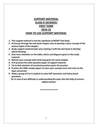 5
SUPPORT MATERIAL
CLASS-X (SCIENCE)
FIRST TERM
2014-15
HOW TO USE SUPPORT MATERIAL
1. This support material is not the substitute of NCERT Text book.
2. At first go through the text book chapter wise to develop a basic concept of the
various topics of the chapter.
3. Study support material topic wise relating it with the text book to develop
lateral thinking.
4. Give more attention on the table, charts and diagrams given in the study
material.
5. Refresh your concept with mind map given for every chapter.
6. First practice the solve question paper of support material.
7. Try to find solutions of unsolved questions given for practice.
8. Practice the CBSE sample papers to clear your concept more and more to the
topic concerned.
9. Make a group of 4 to 5 student to solve HOT questions and Value based
questions.
10. In case of any difficulty in understanding the topic take the help of concern
subject teacher.
****************
 