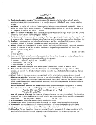 50
ELECTRICITY
GIST OF THE LESSON
1. Positive and negative charges: The charge acquired by a glass rod when rubbed with silk is called
positive charge and the charge acquired by an ebonite rod when rubbed with wool is called negative
charge.
2. Coulomb: It is the S.I. unit of charge. One coulomb is defined as that amount of charge which repels an
equal and similar charge with a force of 9 x 109
N when placed in vacuum at a distance of 1 meter from
it. Charge on an electron = -1.6 x 10-19
coulomb.
3. Static and current electricities: Static electricity deals with the electric charges at rest while the current
electricity deals with the electric charges in motion.
4. Conductor: A substance which allows passage of electric charges through it easily is called a ‘conductor’.
A conductor offers very low resistance to the flow of current. For example copper, silver, aluminium etc.
5. Insulator: A substance that has infinitely high resistance and does not allow electric current to flow
through it is called an ‘insulator’. For example rubber, glass, plastic, ebonite etc.
6. Electric current: The flow of electric charges across a cross-section of a conductor constitutes an electric
current. It is defined as the rate of flow of the electric charge through any section of a conductor.
Electric current = Charge/Time
or I = Q/t Electric current is
a scalar quantity.
7. Ampere: It is the S.I. unit of current. If one coulomb of charge flows through any section of a conductor
in one second, then current through it is said to be one ampere.
1 ampere = 1 coulomb/1 second or 1 A = 1C/1s = 1Cs-1
1 milliampere = 1 mA = 10-3
A
1 microampere = 1µA = 10-6
A
8. Electric circuit: The closed path along which electric current flows is called an ‘electric circuit’.
9. Conventional current: Conventionally, the direction of motion of positive charges is taken as the
direction of current. The direction of conventional current is opposite to that of the negatively charged
electrons.
10. Electric field: It is the region around a charged body within which its influence can be experienced.
11. Electrostatic potential: Electrostatic potential at any point in an electric field is defined as the amount of
work done in bringing a unit positive charge from infinity to that point. Its unit is volt. Positive charges
move from higher to lower potential regions. Electrons, being negatively charged, move from lower to
higher potential regions.
12. Potential difference between two points: The Potential difference between two points in an electric
field is the amount of work done in bringing a unit positive charge from one point to another.
Potential difference = Work done/Charge or V = W/Q
Volt is the S. I. Unit of P.D.
13. One volt potential difference: The Potential difference between two points in an electric field is said to
one volt if one joule of work has to be done in bringing a positive charge of one coulomb from one point
to another. 1 volt = 1 joule/1 coulomb or 1 V = 1J/1C
14. Galvanometer: It is device to detect current in an electric circuit.
15. Ammeter: It is device to measure current in a circuit. It is always connected in series in a circuit.
16. Voltmeter: It is a device to measure potential difference. It is always connected in parallel to the
component across which the potential difference is to be measured.
17. Ohm’s law: This law states that the current passing through a conductor is directly proportional to the
potential difference cross its ends, provided the physical conditions like temperature, density etc.
 