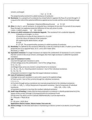 51
remains unchanged.
V α I or V = RI
The proportionality constant R is called resistance of conductor.
18. Resistance: It is a property of a conductor by virtueof which it opposes the flow of current through it. It
is equal to the ratio of the potential difference applied across its ends and the current flowing through
it.
Resistance = Potential difference/Current or R = V/I
19. Ohm: It is the S.I. unit of resistance. A conductor has a resistance of one ohm if a current of one ampere
flows through it on applying a potential difference of one volt across its ends.
1 ohm = 1 volt/1 ampere or 1Ω = 1V/1A
20. Factors on which resistance of a conductor depends: The resistance R of a conductor depends
i) Directly on its length L i.e. R α L.
ii) inversely on its area of cross-section A i.e. R α 1/A
iii) on the nature of material of the conductor.
On combining the above factors, we get
R α L/A
R = ρ* L/A The proportionality constant ρ is called resistivity of conductor.
21. Resistivity: It is defined as the resistance offered by a cube of a material of side 1 m when current flsows
perpendicular to its opposite faces. Its S.I. unit is ohm-meter (Ωm).
Resistivity, ρ = RA/L
22. Equivalent resistance: If a single resistance can replace the combination of resistances in such a manner
that the current in the circuit remains unchanged, then that single resistance is called the equivalent
resistance.
23. Laws of resistances in series:
i) Current through each resistance is same.
ii) Total voltage across the combination = Sum of the voltage drops.
V= V1 + V2 + V3
iii) Voltage drops across any resistor is proportional to its resistance.
V1 = IR1, V2 = IR2, V3 = IR3iv) Equivalent resistance = Sum of the individual resistances.
Rs = R1 + R2 + R3
v) Equivalent resistance is larger than the largest individual resistance.
24. Laws of resistances in parallel:
i) Voltage across each resistance is same and is equal to the applied voltage.
ii) Total current = Sum of the currents through the individual resistances.
I = I1 + I2 + I3
iii) Currents through various resistances are inversely proportional to the individual resistances.
I1 = V/R1, I2 = V/R2, I3 = V/R3iv) Reciprocal of equivalent resistance = Sum of reciprocals of individual
resistances. 1/Rp= 1/R1 + 1/R2 + 1/R3
v) Equivalent resistance is less than the smallest individual resistance.
25. Joule’s law of heating: It states that the heat produced in a conductor is directly proportional to (i) the
square of the current I through it (ii) proportional to its resistances R and
(iii) the time t for which current is passed. Mathematically, it can be expressed as
H = I2
Rt joule = I2
Rt/4.18 cal
OR
H = VIt joule = VIt/4.18cal
Applications-Electric toaster, Electric heater, Fuse wire etc.
26. Electric energy: It is the total work done in maintaining an electric current in an electric circuit for given
time.
 