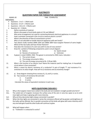 54
ELECTRICITY
QUESTION PAPER FOR FORMATIVE ASSESSMENT
MARKS-30 TIME- 70 MINUTES
Instructions:
 Questions : 1 to 5 – 1 Mark each
 Questions : 6 to 9 – 2 Marks each
 Questions : 10 to 13 – 3 Marks each
 Question 14 – 5 Marks
1. Define resistivity of material.
2. What is the power of torch bulb rated at 2.5V and 500mA?
3. Why series arrangement not used for connecting domestic electrical appliances in a circuit?
4. How is ammeter connected in the circuit to measure electric current?
5. What is the direction of flow of conventional current?
6. Why is it not advisable to handle electrical appliances with wet hands?
7. Two electric bulbs marked 100W 220V and 200W 200V have tungsten filament of same length.
Which of the two bulbs will have thicker filament?
8. How does the resistance of a wire vary with its area of cross section?
9. Draw the symbols of following components used in circuit diagram.
ii) Battery iii) Switch closed
iv) Resistor of resistance R v) Voltmeter
10. A geyser is rated 1500W, 250V. This geyser is connected to 250V mains. Calculate –
i) The current drawn
ii) The energy consumed in 50hrs.
iii) The cost of energy consumed at Rs. 2.20 per kWh.
11. What is the function of an electric fuse? Name the material used for making fuse. In household
circuit where is fuse connected?
12. What is meant by electric resistance of a conductor? A wire of length “l” and resistance R is
stretched to its twice length. How will its (i) resistance and (ii) resistivity change?
13. a) Draw diagram showing three resistors R1, R2 and R3 in series.
b) Two resistors of resistance 4 and 12
i) In parallel
ii) In series
Calculate the values of equivalent resistance in each case.
HOTS QUESTIONS (SOLVED )
Q.1. Why is the tungsten metal more coiled in the bulb and not installed in straight parallel wire form?
Ans. The coiled wire of tungsten increases the surface area of the wire in very less space so as to emit
more light and helps in glowing with more intensity.
Q.2. Why are fairy decorative lights always connected in parallel?
Ans. When the fairy lights are connected in series the resistance offered will be greater and brightness of
the bulbs will be affected. But in parallel connection all the bulbs will glow with same intensity and if
any one bulb gets fused the other bulbs will continue to glow.
Q.3. What will happen when -
a) Voltmeter is connected in series?
 