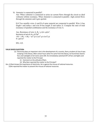 55
b) Ammeter is connected in parallel?
Ans: When voltmeter is connected in series no current flows through the circuit as ideal
voltmeter infinite resistance. When Ammeter is connected in parallel , high current flows
through the ammeter and it gets spoiled.
Q.4 Two metallic wires A and B of same material are connected in parallel. Wire A has
length l and radius r and wire B has length 2l and radius 2r. Compute the ratio of total
resistance of parallel combination and the resistance of wire A.
Ans. Resistance of wire A, R1= ρ l/A = ρl/πr2
.
Resistance of wire B, R2= ρl/2πr2
1/R = 1/R1 +1/R2 = πr2
/ ρl +2 πr2
/ ρl =3 πr2
/ ρl
R = ρl/3 πr2
R/R1 =1/3.
VALUE BASED QUESTION:
(1) Electricity plays an important role in the development of a country. Ram,a student of class X was
studying in the library. After school hours when he came from the library, he found that electric
fans and tubelights of all rooms were ON. He immediately switched OFF all fans and lights and
reported the matter to the Principal.
(i) Comment on the attitude of Ram.
(ii) Why Ram reported the matter to the Principal?
Ans. (i) Ram knows the importance of electricity. He is against the misuse of national resources.
(ii)He reported the matter to prevent the misuse of national resources.
 