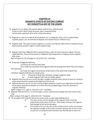 56
CHAPTER-13
MAGNETIC EFFECTS OF ELECTRIC CURRENT
KEY CONCEPTS & GIST OF THE LESSON
 Magnet: (i) is an object that attracts objects made of iron, cobalt & nickel. (ii)
Comes to rest in North-South direction, when suspended freely.
(iii) Like poles repel each other while unlike poles attract.
 Magnets are used: (i) In radio & stereo speakers, (ii) In refrigerator doors, (iii) on audio & video
cassettes players, (iv) On hard discs & floppies of computers & (v) in children’s toys.
 Magnetic field: The space around a magnet or a current carrying wire within which a magnetic force is
experienced by another magnet is called magnetic field.
 Magnetic field lines: Magnetic field is represented by a series of curves around a magnet. They are
called field lines. They are lines drawn in a Magnetic field along which an imaginary north magnetic
pole moves.
Refer to figure 13.3 & 13.4 page no. 225 of N.C.E.R.T Text book)
 Properties of Magnetic field lines:
(i) They do not intersect each other.
(ii) It is taken by convention that magnetic field lines emerge from North Pole and merge at
the South Pole.
(iii) Inside the magnet, the direction of field lines is from South Pole to North Pole.
Therefore magnetic field lines are closed curves.
(iv) Closeness of field lines indicates stronger magnetic field.
(v) In weak magnetic field, they are widely spaced.
 Magnetic field lines due to a current through a straight conductor (wire) consist of series of concentric
circles whose direction is given by the Right hand thumb rule.
 Right hand thumb rule: If a current carrying straight conductor is held in your right hand such that the
thumb points towards the direction of current, then the wrapped fingers show the direction of
magnetic field lines.
(Refer to figure 13.7, page no. 228 of N.C.E.R.T Text book)
 Magnetic field line due to a current through a circular loop becomes straight line at the centre of the
loop.
(Refer to figure 13.8, page no. 228 of N.C.E.R.T Text book)
 The strength of the magnetic field at the centre of the circular loop(coil)depends on:
(i) The radius of the coil-The strength of the magnetic field is inversely
proportional to the radius of the coil. If the radius increases, the magnetic
field strength at the centre decreases.
(ii) The number of turns in the coil: As the number of turns in the coil increase,
the magnetic strength at the centre increases, because the current in each
circular turn is having the same direction, thus the field due to each turn
 