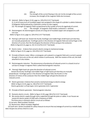 57
adds up.
(iii) The strength of the current flowing in the coil: As the strength of the current
increases, the strength of the magnetic fields also increases.
 Solenoid: (Refer to figure 13.10, page no. 229 of N.C.E.R.T Text book)
(i) A coil of many turns of insulated copper wire wrapped in the shape of a cylinder is called a Solenoid.
(ii) Magnetic field produced by a Solenoid is similar to a bar magnet.
(iii) The strength of magnetic field is proportional to the number of turns & magnitude of current.
(iv) The strength of magnetic field inside a solenoid is uniform.
 Electromagnet: An electromagnet consists of a long coil of insulated copper wire wrapped on a soft
iron core.
(Refer to figure 13.11, page no. 229 of N.C.E.R.T Text book)
 Fleming’s Left hand rule: Stretch the thumb, forefinger and middle finger of left hand such that they
are mutually perpendicular. Forefinger points in the direction of magnetic field and central finger in the
direction of current, then the thumb gives the direction of force acting on the conductor.
(Refer to figure13.13, page no. 231 13.13 of N.C.E.R.T Text book)
 Electric motor: A device that converts electric energy to mechanical energy.
(Refer to figure 13.15, page no. 232 of N.C.E.R.T Text book)
 Principle of Electric motor: When a rectangular coil is placed in a magnetic field and a current is passed
through it, force acts on the coil, which rotates it continuously. With the rotation of the coil, the shaft
attached to it also rotates.
 Electromagnetic induction: The phenomenon of production of induced current in a closed circuit or
coil due to change in magnetic field is called Electromagnetic induction.
 Fleming’s Right hand rule: gives the direction of induced current.
Stretch the thumb, forefinger and middle finger of right hand such that they are mutually
perpendicular. Forefinger points in the direction of magnetic field, the thumb is in the
direction of motion of the conductor then the middle finger will give the direction of
induced current.
 Electric generator: A device that converts mechanical energy to electric energy.
(Refer to figure 13.19, page no. 236 of N.C.E.R.T Text book)
Electric generator is of two types- (i) A.C generator (ii) D. C generator
 Principle of Electric generator: Electromagnetic induction
 Domestic electric circuits: (Refer to figure 13.20, page 238 of N.C.E.R.T Text book)
 We receive electric supply through mains supported through the poles or cables. In our houses we
receive AC electric power of 220V with a frequency of 50Hz.
The three wires in domestic electric circuit are as follows-
(i) Live wire- (Red insulated, Positive)
(ii) Neutral wire- (Black insulated, Negative)
(iii) Earth wire- (Green insulated) for safety measure to ensure that any leakage of current to a metallic body
does not give any serious shock to a user.
 
