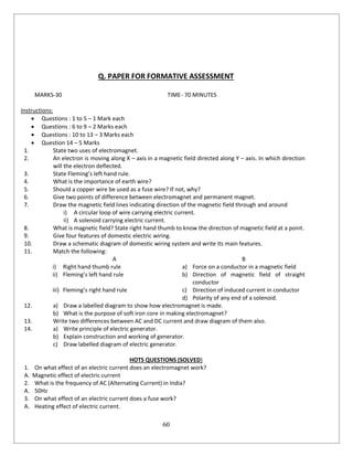 60
Q. PAPER FOR FORMATIVE ASSESSMENT
MARKS-30 TIME- 70 MINUTES
Instructions:
 Questions : 1 to 5 – 1 Mark each
 Questions : 6 to 9 – 2 Marks each
 Questions : 10 to 13 – 3 Marks each
 Question 14 – 5 Marks
1. State two uses of electromagnet.
2. An electron is moving along X – axis in a magnetic field directed along Y – axis. In which direction
will the electron deflected.
3. State Fleming’s left hand rule.
4. What is the importance of earth wire?
5. Should a copper wire be used as a fuse wire? If not, why?
6. Give two points of difference between electromagnet and permanent magnet.
7. Draw the magnetic field lines indicating direction of the magnetic field through and around
i) A circular loop of wire carrying electric current.
ii) A solenoid carrying electric current.
8. What is magnetic field? State right hand thumb to know the direction of magnetic field at a point.
9. Give four features of domestic electric wiring.
10. Draw a schematic diagram of domestic wiring system and write its main features.
11. Match the following:
A B
i) Right hand thumb rule a) Force on a conductor in a magnetic field
ii) Fleming’s left hand rule b) Direction of magnetic field of straight
conductor
iii) Fleming’s right hand rule c) Direction of induced current in conductor
d) Polarity of any end of a solenoid.
12. a) Draw a labelled diagram to show how electromagnet is made.
b) What is the purpose of soft iron core in making electromagnet?
13. Write two differences between AC and DC current and draw diagram of them also.
14. a) Write principle of electric generator.
b) Explain construction and working of generator.
c) Draw labelled diagram of electric generator.
HOTS QUESTIONS (SOLVED)
1. On what effect of an electric current does an electromagnet work?
A. Magnetic effect of electric current
2. What is the frequency of AC (Alternating Current) in India?
A. 50Hz
3. On what effect of an electric current does a fuse work?
A. Heating effect of electric current.
 