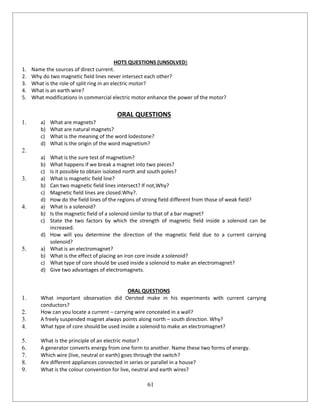 61
HOTS QUESTIONS (UNSOLVED)
1. Name the sources of direct current.
2. Why do two magnetic field lines never intersect each other?
3. What is the role of split ring in an electric motor?
4. What is an earth wire?
5. What modifications in commercial electric motor enhance the power of the motor?
ORAL QUESTIONS
1. a) What are magnets?
b) What are natural magnets?
c) What is the meaning of the word lodestone?
d) What is the origin of the word magnetism?
2.
a) What is the sure test of magnetism?
b) What happens if we break a magnet into two pieces?
c) Is it possible to obtain isolated north and south poles?
3. a) What is magnetic field line?
b) Can two magnetic field lines intersect? If not,Why?
c) Magnetic field lines are closed.Why?.
d) How do the field lines of the regions of strong field different from those of weak field?
4. a) What is a solenoid?
b) Is the magnetic field of a solenoid similar to that of a bar magnet?
c) State the two factors by which the strength of magnetic field inside a solenoid can be
increased.
d) How will you determine the direction of the magnetic field due to a current carrying
solenoid?
5. a) What is an electromagnet?
b) What is the effect of placing an iron core inside a solenoid?
c) What type of core should be used inside a solenoid to make an electromagnet?
d) Give two advantages of electromagnets.
ORAL QUESTIONS
1. What important observation did Oersted make in his experiments with current carrying
conductors?
2. How can you locate a current – carrying wire concealed in a wall?
3. A freely suspended magnet always points along north – south direction. Why?
4. What type of core should be used inside a solenoid to make an electromagnet?
5. What is the principle of an electric motor?
6. A generator converts energy from one form to another. Name these two forms of energy.
7. Which wire (live, neutral or earth) goes through the switch?
8. Are different appliances connected in series or parallel in a house?
9. What is the colour convention for live, neutral and earth wires?
 