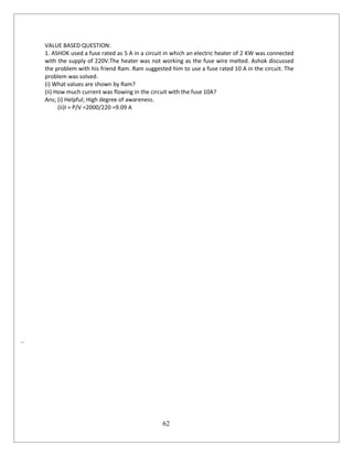 62
VALUE BASED QUESTION:
1. ASHOK used a fuse rated as 5 A in a circuit in which an electric heater of 2 KW was connected
with the supply of 220V.The heater was not working as the fuse wire melted. Ashok discussed
the problem with his friend Ram. Ram suggested him to use a fuse rated 10 A in the circuit. The
problem was solved.
(i) What values are shown by Ram?
(ii) How much current was flowing in the circuit with the fuse 10A?
Ans; (i) Helpful; High degree of awareness.
(ii)I = P/V =2000/220 =9.09 A
..
 
