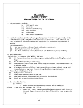 63
CHAPTER-15
SOURCES OF ENERGY
KEY CONCEPTS & GIST OF THE LESSON
 Characteristics of a good fuel:
(v) High calorific value
(vi) Less smoke
(vii) Less residue after burning
(viii) Easy availability
(ix) Inexpensive
(x) Easy to store and transport
 Fossil fuels: were formed millions of years ago, when plants and animal remains got buried under the
earth and were subjected to high temperature and pressure conditions. E.g.: Coal, Petroleum, etc.
These fossil fuels are non-renewable sources of energy and cause environmental problems due to
pollution.
 Thermal power plants:
(i) Use coal, petroleum and natural gas to produce thermal electricity.
(ii) Electricity transmission is very efficient.
(iii) The steam produced by burning the fossil fuels runs the turbine to produce electricity
 Hydro power plant:
(Refer to figure 14.3, page no. 246 of N.C.E.R.T Text book)
(i) It is the most conventional renewable energy source obtained from water falling from a great
height.
(ii) It is clean &non-polluting source of energy.
(iii) Dams are constructed to collect water flowing in high altitude rivers. The stored water has a lot
of potential energy.
(iv) When water is allowed to fall from a height, potential energy changes to kinetic energy, which
rotates the turbines to produce electricity through EMI(Electromagnetic Induction)
 Disadvantages of Hydro power plant:
(i) Highly expensive to construct.
(ii) Dams cannot be constructed on all river sites.
(iii) Large areas of human habitation and agricultural fields get submerged.
(iv) People face social and environmental problems.
 Non-conventional sources:
(1) Bio mass:
o It is the source of the conventionally used fuels that are used in our
country. E.g.: Cow dung cakes, fire-wood, coal, charcoal
o Bio gas: It is a mixture of gases produced during decomposition of bio mass in the
absence of Oxygen. (Anaerobic Respiration). Methane is the major component of
bio gas.
 