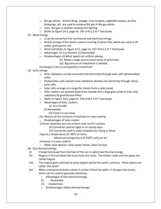 64
o Bio gas plants: Animal dung, sewage, crop residues, vegetable wastes, poultry
droppings, etc. are used to produce Bio gas in Bio gas plants.
o Uses : Bio gas is used for cooking and lighting.
o (Refer to figure 14.4, page no. 247 of N.C.E.R.T Text book)
(2) Wind energy:
o It can be converted into mechanical and electrical energy.
o Kinetic energy of the wind is used in running of wind mills, which are used to lift
water, grind grains, etc.
o Wind mill-(Refer to figure 14.5, page no. 247 of N.C.E.R.T Text book)
o Advantages: (i) Eco friendly (ii) Renewable
o Disadvantages: (i) Wind speed not uniform always.
(ii) Needs a large area to erect series of wind mills.
(iii) Big amount of investment is needed.
(iv) Output is less as compared to investment
(3) Solar energy:
o Solar radiations can be converted into electricity through solar cells (photovoltaic
cells).
o Photovoltaic cells convert solar radiations directly into electricity through silicon
solar cells.
o Solar cells arrange on a large flat sheets form a solar panel.
o Solar cookers are painted black from outside and a large glass plate to trap solar
radiations by greenhouse effect.
o (Refer to figure 14.6, page no. 249 of N.C.E.R.T Text book)
o Advantages of Solar cookers:
(i) Eco friendly
(ii) Renewable
(iii) Used in rural areas.
(iv) Retains all the nutrients in food due to slow cooking.
o Disadvantages of solar cooker:
(i) Solar radiations are not uniform over earth’s surface.
(ii) Cannot be used at night or on cloudy days.
(iii) Cannot be used to make chapattis for frying as these
require a temperature of 1400
C or more.
(Maximum temperature of 1000
C only can be
achieved in a solar cooker)
o Other solar devices- Solar water heater, Solar furnace
(4) Geo thermal energy:
(i) Energy harnessed from the heat of the sun is called Geo thermal energy.
(ii) Magma is formed when this heat melts the rocks. The molten rocks and hot gases are
called magma
(iii) The magma gets collected at some depths below the earth’s surfaces. These places are
called ‘Hot spots”
(iv) When underground water comes in contact these hot spots, it changes into steam,
which can be used to generate electricity.
o Advantages of Geo thermal energy:
(i) Renewable
(ii) Inexpensive
o Disadvantages ofGeo thermal energy:
 
