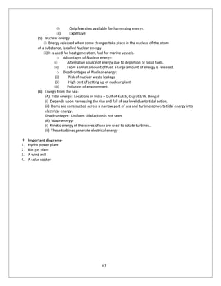65
(i) Only few sites available for harnessing energy.
(ii) Expensive
(5) Nuclear energy:
(i) Energy released when some changes take place in the nucleus of the atom
of a substance, is called Nuclear energy.
(ii) It is used for heat generation, fuel for marine vessels.
o Advantages of Nuclear energy:
(i) Alternative source of energy due to depletion of fossil fuels.
(ii) From a small amount of fuel, a large amount of energy is released.
o Disadvantages of Nuclear energy:
(i) Risk of nuclear waste leakage
(ii) High cost of setting up of nuclear plant
(iii) Pollution of environment.
(6) Energy from the sea-
(A) Tidal energy: Locations in India – Gulf of Kutch, Gujrat& W. Bengal
(i) Depends upon harnessing the rise and fall of sea level due to tidal action.
(ii) Dams are constructed across a narrow part of sea and turbine converts tidal energy into
electrical energy.
Disadvantages: Uniform tidal action is not seen
(B) Wave energy:
(i) Kinetic energy of the waves of sea are used to rotate turbines..
(ii) These turbines generate electrical energy
 Important diagrams-
1. Hydro power plant
2. Bio gas plant
3. A wind mill
4. A solar cooker
 