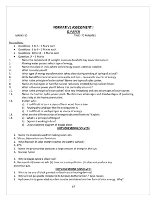 67
FORMATIVE ASSESSMENT I
Q.PAPER
MARKS-30 TIME- 70 MINUTES
Instructions:
 Questions : 1 to 5 – 1 Mark each
 Questions : 6 to 9 – 2 Marks each
 Questions : 10 to 13 – 3 Marks each
 Question 14 – 5 Marks
1. Name the component of sunlight, exposure to which may cause skin cancer.
2. Flowing water possess which type of energy.
3. Name one place in India where wind energy power station is installed.
4. What is a solar panel?
5. What type of energy transformation takes place during winding of spring of a clock?
6. Write two differences between renewable and non – renewable sources of energy.
7. What is the principle of solar cooker? Name two types of solar cooker.
8. Name any two types of harmful nuclear radiations emitted during nuclear fission.
9. What is thermal power plant? Where it is preferably situated?
10. What is the principle of solar cooker? Give two limitations and two advantages of solar cooker.
11. Name the fuel for hydro power plant. Mention two advantages and disadvantages of producing
electricity at the hydro power plant.
12. Explain why:
a) It is difficult to burn a piece of fresh wood from a tree.
b) Pouring dry sand over the fire extinguishes it.
c) It is difficult to use hydrogen as source of energy.
13. What are the different types of energies obtained from sea? Explain.
14. a) What is a principle of Biogas?
b) Explain it working in brief.
c) Draw a labelled diagram of biogas plant.
HOTS QUESTIONS (SOLVED)
1. Name the materials used for making solar cells.
A. Silicon, Germanium and Selenium
2. What fraction of solar energy reaches the earth’s surface?
A. 47%
3. Name the process that produces a large amount of energy in the sun.
A. Nuclear fusion
4. Why is biogas called a clean fuel?
A. Because it- (i) leaves no ash (ii) does not cause pollution (iii) does not produce any
poisonous gas.
HOTS QUESTIONS (UNSOLVED)
1. What is the use of black painted surface in solar heating devises?
2. Why are bio gas plants considered to be boon to the farmers? Give reason.
3. Hydroelectricity generated at a dam may be considered another form of solar energy. Why?
 
