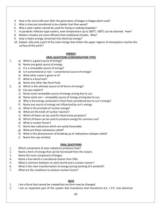 68
4. How is the slurry left over after the generation of biogas in biogas plant used?
5. Why is charcoal considered to be a better fuel than wood?
6. Why a solar cooker cannot be used for frying or making chapattis?
7. In parabolic reflector type coolers, even temperature up to 1800
C- 2000
C can be attained. How?
8. Modern chulahs are more efficient than traditional chulahs. Why?
9. How is hydro energy converted into electrical energy?
10. Explain, why only a part of the solar energy that strikes the upper regions of atmosphere reaches the
surface of the earth?
ENERGY
ORAL QUESTIONS (CONVERSATION TYPE)
1. a) What is a good source of energy?
b) Name one good source of energy.
c) It is a renewable source of energy?
d) Is it conventional or non – conventional source of energy?
e) What other name is given to it?
f) What is a fossil fuel?
g) Name any other two fossil fuels.
2. a) Which is the ultimate source of all forms of energy?
b) Can you explain?
c) Name some renewable source of energy arising due to sun.
d) Name some non – renewable source of energy arising due to sun.
e) Why is the energy contained in fossil fuels considered due to sun’s energy?
f) Name any source of energy not influenced by sun’s energy.
3. a) What is the principle of nuclear energy?
b) What are the kinds of nuclear reaction?
c) Which of these can be used for destructive purposes?
d) Which of these can be used to produce energy for common use?
e) What is nuclear fission?
f) Name two substances which are easily fissionable.
g) What are these substances called?
h) What is this phenomenon of breaking up of radioactive isotopes called?
i) Name the rays emitted.
ORAL QUESTIONS
1. Which component of solar radiations produces heat?
2. Name a form of energy that can be harnessed from the oceans.
3. Name the main component of biogas.
4. Name a fuel which is considered cleaner than CNG.
5. What is common between an atom bomb and a nuclear reactor?
6. What is the main transformation of energy during working of a windmill?
7. What are the conditions to achieve nuclear fusion?
QUIZ
1. I am a force that cannot be created but my form may be changed.
2. I am an important part of the system that transforms that transforms K.E. / P.E. into electrical
 