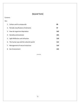 71
(Second Term)
Contents:
Nos:
1. Carbon and its compounds 89
2. Periodic classification of elements 97
3. How do organisms Reproduce 102
4. Heredity and evolution 105
5. Light-Reflection and refraction 110
6. The human eye and the colourful world 115
7. Management of natural resources 119
8. Our Environment 123
******
 