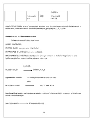 74
4.Carboxylic
acid
-COOH
CH3COCH3
Ethanoic acid
CH3COOH
HOMOLOGOUS SERIES:A series of compounds in which the same functional group substitude for hydrogen in a
carbon chain,such that successive compounds differ by CH2 groups e.g CH4 ,C2H6,C3H8 etc.
NOMENCLATURE OF CARBON COMPOUNDS:
Prefix word root+suffix+Functional group.
CARBON COMPOUNDS:
ETHANOL –C2H5OH common name ethyl alcohol
ETHANOIC ACID- CH3COOH.common name acetic acid.
ESTERIFICATION REACTION:The reaction between carboxylic acid and an alcohol in the presence of conc.
Sulphuric acid to form a sweet smelling substance ester. .e.g
Conc.H2SO4
CH3COOH+C2H5OH CH3COOC2H5+H2O
Saponification reaction : Alkaline hydrolysis of ester produces soaps.
Heat
CH3COOC2H5+NaOH CH3COONa+C2H5OH
Reaction with carbonates and hydrogen carbonates: reaction of ethanoic acid with carbonates or bi carbonate
evolves carbon dioxide gas.
2CH3COOH+Na2CO3 2CH3COONa+CO2+H2O
 