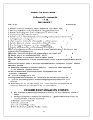 77
Summative Assessment 2
Carbon and its compounds
F.A-III
PAPER PEN TEST
TIME: 40 Min Max marks:40.
1. Name the compound form heating ethanol at 443 K with excess of conc.H2SO4. 1
2. What happened when a small piece of sodium is dropped into ethanol ? 1
3. Write the chemical equation for the decarboxylation of ethanoic acid? 1
4. Give an example of esterification reaction. 1
5. Name the product obtained when ethanol is oxidized by acidified potassium dichromate or
alkaline potassium permanganate. 1
6. why is conversion of ethanol to ethanoic acid is an oxidation reaction. 1
7. Name the 2 elements which are present both in CNG and Petroleum 2
8. Draw the electronic dot structure of ethane molecule (C2H6) 2
9. Write the IUPAC name of the next homologous of CH3OHCH2CH3. 2
10.Define homologous series of organic compounds series of organic compounds ,Mention any two
characteristics of homologous series. 2
11.Describe a chemical test to distinguish between ethanol and ethanoic acid. 2
12. Give the name of functional groups (i)-CHO (ii) >C=0 2
13.Why does carbon form compounds mainly by covalent bonding ? 2
14.what are the two properties of carbon which lead to huge number of carbon compounds we see around
us ? 2
15 Allotropy is a property shown by which class: substances elements compounds or mixtures? Give one
examples of allotropy. 2
16. How may be the following be obtained from ethanol ? Express giving chemical equations.
(i) Ethyl ethanoate (ii) Sodium ethoxide. 2
17. Describe with chemical equation how ethanoic acid may be obtained from.
(i) Ethanol (ii) Methanol 2
18. Explain the cleansing action of soap 3
19.Distinguish between esterification and saponification reactions of organic compounds 3
20. Explain the structure of graphite in term of bonding and give one property based on this
structure. 3
21. Name the organic acid present in vinegar .write a chemical equation which represents the
commercial method for the preparation of this acid from methanol. 3
HIGH ORDER THINKING SKILLS (HOTS) QUESTIONS:
1. Why the colour of potassium permanganate disappears, if it is added to warm solution of
ethanol.
2. An organic compound with molecular formula C2H4O2 produces brisk effervescence on
addition of sodium carbonate /bicarbonate.
a .Identify the organic compound.
b. Name the gas evolved.
c. How will you test the gas evolved.
d. Write the chemical equation for the above reaction.
 