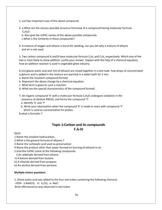 78
e. List two important uses of the above compound.
3. a.What are the various possible structure formulae of a compound having molecular formula
C3H6O .
b. Also give the IUPAC names of the above possible compounds.
c.What is the similarity in these compounds?
4. A mixture of oxygen and ethyne is burnt for welding, can you tell why a mixture of ethyne
and air is not used.
5. Two carbon compound A and B have molecular formula C3H8 and C3H6 respectively. Which one of the
two is most likely to show addition .justify your answer .Explain with the help of a chemical equation,
how an addition reaction is used in vegetable ghee industry.
6.1ml glacial acetic acid and 1ml of ethanol are mixed together in a test tube. Few drops of concentrated
sulphuric acid is added in the mixture are warmed in a water bath for 5 min.
a. Name the resultant compound formed.
b. Represent the above change by a chemical equation .
c. What term is given to such a reaction.
d. What are the special characteristics of the compound formed.
7. An organic compound ‘X’ with a molecular formula C2H6O undergoes oxidation in the
presence of alkaline KMnO4 and forms the compound ‘Y’.
a. Identify ‘X’ and ‘Y’
b. Write your observation when the compound ‘X’ is made to react with compound ‘Y’
which is used as a preservative for pickles.
8.what is formalin ?
Topic 1:Carbon and its compounds
F.A-IV
QUIZ:
1.Name the simplest hydrocarbon..
2.What is the general formula of alkynes.?
3.Name the carboxylic acid used as preservation
4.Name the product other than water formed on burning of ethanol in air.
5 Give the IUPAC name of the following compounds.
i) An aldehyde derived from ethane.
ii) A ketone derived from butane.
iii) A chloride derived from propane.
iv) An alcohol derived from pentane.
Multiple choice questions
1. Dilute acetic acid was added to the four test tubes containing the following chemical.
i.KOH ii.NaHCO3 iii. K2CO3 iv. NaCI
Brisk effervescence was observed in test tubes
 