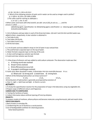 79
a) i & ii b) ii & iii c) i& iv d) ii & iii
2. Which of the following solution of acetic acid in water can be used as vinegar used in pickles?
a) 5-10% b. 10-15% c.20-130% d.100%
3.The suffix used for naming an aldehyde is
a..ol b.al c. one d..ene
4.When acetic acid reacts with ethyl alcohol ,we add cons,H2SO4,its acts as……….and the
process is called…………………..
a)Oxidizing agent, saponification. b). Dehydrating agent, esterification c). reducing agent ,esterification.
d).Acid & esterification.
5. 2ml of ethanoic acid was taken in each of the three test tubes. A,B and C and 2ml.4ml and 8ml water was
added to them ,respectively .A clear solution is obtained in:
a. Test tube A only.
b. Test tubes A & B only.
c. Test tubes B and C only.
d. All the test tubes.
6. 2 ml of acetic acid was added in drops to 5ml of water it was noticed that:
a. The acid formed a separate layer on the top of water.
b. Water formed a separate layer on the top of the acid.
c. A clear and homogenous solution was formed.
d. A pink and clear solution was formed.
7. A few drops of ethanoic acid was added to solid sodium carbonate .The observation made was that
a. A hissing sound was evolved
b. Brown fumes evolved.
c. Brisk effervescence occurred.
d. A pungent smelling gas evolved.
8. Acetic acid, when dissolved in water, it dissociates into ions reversibly because it is a :
a) Weak acid b) strong acid c) weak base. d) strong base.
9.Which of the following hydrocarbon can show isomerism?
a.C2H4 b. C2H6 c.C3H8 d.C4H10
10.Combustion of hydrocarbon is generally accompanied by evolution of
a. Heat b. Light c. both heat and light d. Electric current.
ACTIVITY :
1.To Study the saponification reaction for the preparation of soap in the laboratory using any vegetable oils.
2.Prepare soaps of different colours and fragrances.
CARBON AND ITS COMPOUNDS
3..Testing the hardness of water.
4..Collect information about artificial ripening of fruits by ethylene.
PROJECTS :
To prepare models of methane ,ethane,ethyne and benzene molecules using thermocols ,ball and match sticks.
TOPICS FOR DEBATE:
1.Role of esters in everyday life.
2. Condemning the use of alcohol as a social practice.
3.Use of biodegradable synthetic for cleansing purpose.
Value based questions:
 