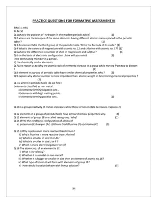 84
PRACTICE QUESTIONS FOR FORMATIVE ASSESSMENT III
TIME: 1 HRS
M.M:30
Q.1what is the position of hydrogen in the modern periodic table? (1)
Q.2 where are the isotopes of the same elements having different atomic masses placed in the periodic
table ? (1)
Q.3 An element M is the third group of the periodic table. Write the formula of its oxide? (1)
Q.4 What is the valency of magnesium with atomic no. 12 and chlorine with atomic no. 17? (1)`
Q.5what is the difference in number of shell in magnesium and sulphur? (1)
Q.6 on the basis of electronic configuration , how will you select (1)
i)the terminating member in a period .
ii) the chemically similar elements .
Q.7Give reason as to why the atomic radii of elements increase in a group while moving from top to bottom
? (2)
Q.8 element in a group of periodic table have similar chemical properties why ? (2)
Q.9 explain why atomic number is more important than atomic weight in determining chemical properties ?
(2)
Q. 10 where in periodic table do we find :
i)elements classified as non metal .
ii) elements forming negative ions .
iii)elements with high melting points .
iv)elements forming positive ions . (2)
Q.11in a group reactivity of metals increases while those of non metals decreases. Explain.(2)
Q.12 elements in a group of periodic table have similar chemical properties why. (2)
Q.13 elements of group 18 are called zero group. Why? (2)
Q.14 Write the electronic configuration of atoms of
a) potassium (K) b)argon (Ar) c)lithium (li) d) fluorine (F) e) chlorine (Cl) (5)
Q.15 i) Why is potassium more reactive than lithium?
ii) Why is fluorine is more reactive than chlorine?
iii) Which is smaller in size Cl or Ar?
iv) Which is smaller in size Li or F ?
v) Which is more electronegative F or Cl?
Q.16 The atomic no. of an element is 17.
i) What is its valency?
ii) Whether it is a metal or non-metal?
iii) Whether it is bigger or smaller in size then an element of atomic no.18?
iv) What type of bonds it will form with elements of group 18?
v) How would its oxide behave with litmus solution? (5)
 