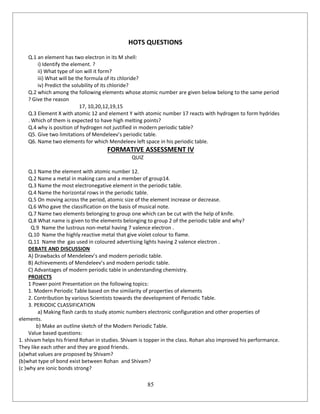 85
HOTS QUESTIONS
Q.1 an element has two electron in its M shell:
i) Identify the element. ?
ii) What type of ion will it form?
iii) What will be the formula of its chloride?
iv) Predict the solubility of its chloride?
Q.2 which among the following elements whose atomic number are given below belong to the same period
? Give the reason
17, 10,20,12,19,15
Q.3 Element X with atomic 12 and element Y with atomic number 17 reacts with hydrogen to form hydrides
. Which of them is expected to have high melting points?
Q.4 why is position of hydrogen not justified in modern periodic table?
Q5. Give two limitations of Mendeleev’s periodic table.
Q6. Name two elements for which Mendeleev left space in his periodic table.
FORMATIVE ASSESSMENT IV
QUIZ
Q.1 Name the element with atomic number 12.
Q.2 Name a metal in making cans and a member of group14.
Q.3 Name the most electronegative element in the periodic table.
Q.4 Name the horizontal rows in the periodic table.
Q.5 On moving across the period, atomic size of the element increase or decrease.
Q.6 Who gave the classification on the basis of musical note.
Q.7 Name two elements belonging to group one which can be cut with the help of knife.
Q.8 What name is given to the elements belonging to group 2 of the periodic table and why?
Q.9 Name the lustrous non-metal having 7 valence electron .
Q.10 Name the highly reactive metal that give violet colour to flame.
Q.11 Name the gas used in coloured advertising lights having 2 valence electron .
DEBATE AND DISCUSSION
A) Drawbacks of Mendeleev’s and modern periodic table.
B) Achievements of Mendeleev’s and modern periodic table.
C) Advantages of modern periodic table in understanding chemistry.
PROJECTS
1 Power point Presentation on the following topics:
1. Modern Periodic Table based on the similarity of properties of elements
2. Contribution by various Scientists towards the development of Periodic Table.
3. PERIODIC CLASSIFICATION
a) Making flash cards to study atomic numbers electronic configuration and other properties of
elements.
b) Make an outline sketch of the Modern Periodic Table.
Value based questions:
1. shivam helps his friend Rohan in studies. Shivam is topper in the class. Rohan also improved his performance.
They like each other and they are good friends.
(a)what values are proposed by Shivam?
(b)what type of bond exist between Rohan and Shivam?
(c )why are ionic bonds strong?
 