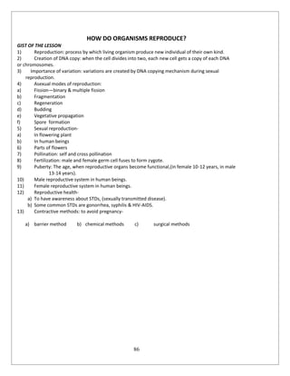 86
HOW DO ORGANISMS REPRODUCE?
GIST OF THE LESSON
1) Reproduction: process by which living organism produce new individual of their own kind.
2) Creation of DNA copy: when the cell divides into two, each new cell gets a copy of each DNA
or chromosomes.
3) Importance of variation: variations are created by DNA copying mechanism during sexual
reproduction.
4) Asexual modes of reproduction:
a) Fission—binary & multiple fission
b) Fragmentation
c) Regeneration
d) Budding
e) Vegetative propagation
f) Spore formation
5) Sexual reproduction-
a) In flowering plant
b) In human beings
6) Parts of flowers
7) Pollination: self and cross pollination
8) Fertilization: male and female germ cell fuses to form zygote.
9) Puberty: The age, when reproductive organs become functional,(in female 10-12 years, in male
13-14 years).
10) Male reproductive system in human beings.
11) Female reproductive system in human beings.
12) Reproductive health-
a) To have awareness about STDs, (sexually transmitted disease).
b) Some common STDs are gonorrhea, syphilis & HIV-AIDS.
13) Contractive methods: to avoid pregnancy-
a) barrier method b) chemical methods c) surgical methods
 