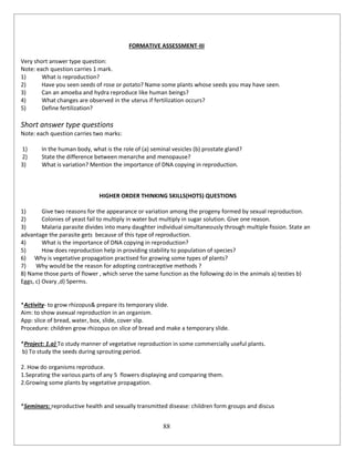 88
FORMATIVE ASSESSMENT-III
Very short answer type question:
Note: each question carries 1 mark.
1) What is reproduction?
2) Have you seen seeds of rose or potato? Name some plants whose seeds you may have seen.
3) Can an amoeba and hydra reproduce like human beings?
4) What changes are observed in the uterus if fertilization occurs?
5) Define fertilization?
Short answer type questions
Note: each question carries two marks:
1) In the human body, what is the role of (a) seminal vesicles (b) prostate gland?
2) State the difference between menarche and menopause?
3) What is variation? Mention the importance of DNA copying in reproduction.
HIGHER ORDER THINKING SKILLS(HOTS) QUESTIONS
1) Give two reasons for the appearance or variation among the progeny formed by sexual reproduction.
2) Colonies of yeast fail to multiply in water but multiply in sugar solution. Give one reason.
3) Malaria parasite divides into many daughter individual simultaneously through multiple fission. State an
advantage the parasite gets because of this type of reproduction.
4) What is the importance of DNA copying in reproduction?
5) How does reproduction help in providing stability to population of species?
6) Why is vegetative propagation practised for growing some types of plants?
7) Why would be the reason for adopting contraceptive methods ?
8) Name those parts of flower , which serve the same function as the following do in the animals a) testies b)
Eggs, c) Ovary ,d) Sperms.
*Activity- to grow rhizopus& prepare its temporary slide.
Aim: to show asexual reproduction in an organism.
App: slice of bread, water, box, slide, cover slip.
Procedure: children grow rhizopus on slice of bread and make a temporary slide.
*Project: 1.a) To study manner of vegetative reproduction in some commercially useful plants.
b) To study the seeds during sprouting period.
2. How do organisms reproduce.
1.Seprating the various parts of any 5 flowers displaying and comparing them.
2.Growing some plants by vegetative propagation.
*Seminars: reproductive health and sexually transmitted disease: children form groups and discus
 