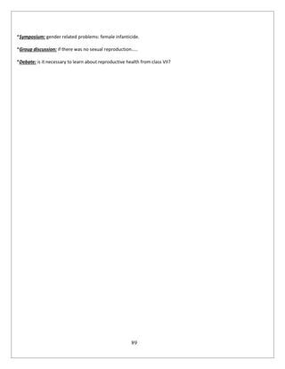 89
*Symposium: gender related problems: female infanticide.
*Group discussion: if there was no sexual reproduction…..
*Debate: is it necessary to learn about reproductive health from class VII?
 