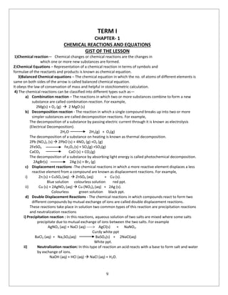 9
TERM I
CHAPTER- 1
CHEMICAL REACTIONS AND EQUATIONS
GIST OF THE LESSON
1)Chemical reaction— Chemical changes or chemical reactions are the changes in
which one or more new substances are formed.
2)Chemical Equations – Representation of a chemical reaction in terms of symbols and
formulae of the reactants and products is known as chemical equation.
3)Balanced Chemical equations – The chemical equation in which the no. of atoms of different elements is
same on both sides of the arrow is called balanced chemical equation.
It obeys the law of conservation of mass and helpful in stoichiometric calculation.
4) The chemical reactions can be classified into different types such as—
a) Combination reaction – The reactions in which two or more substances combine to form a new
substance are called combination reaction. For example,
2Mg(s) + O2 (g)  2 MgO (s)
b) Decomposition reaction - The reaction in which a single compound breaks up into two or more
simpler substances are called decomposition reactions. For example,
The decomposition of a substance by passing electric current through it is known as electrolysis
(Electrical Decomposition).
2H2O 2H2(g) + O2(g)
The decomposition of a substance on heating is known as thermal decomposition.
2Pb (NO3)2 (s)  2PbO (s) + 4NO2 (g) +O2 (g)
2FeSO4 Fe2O3 (s) + SO2(g) +SO3(g)
CaCO3 CaO (s) + CO2(g)
The decomposition of a substance by absorbing light energy is called photochemical decomposition.
2AgBr(s) 2Ag (s) + Br2 (g)
c) Displacement reactions -The chemical reactions in which a more reactive element displaces a less
reactive element from a compound are known as displacement reactions. For example,
i) Zn (s) + CuSO4 (aq)  ZnSO4 (aq) + Cu (s).
Blue solution colourless solution red ppt.
ii) Cu (s) + 2AgNO3 (aq)  Cu (NO3)2 (aq) + 2Ag (s).
Colourless green solution black ppt.
d) Double Displacement Reactions - The chemical reactions in which compounds react to form two
different compounds by mutual exchange of ions are called double displacement reactions.
These reactions take place in solution two common types of this reaction are precipitation reactions
and neutralization reactions
i) Precipitation reaction : In this reactions, aqueous solution of two salts are mixed where some salts
precipitate due to mutual exchange of ions between the two salts. For example
AgNO3 (aq) + NaCI (aq) -----> AgCl(s) + NaNO3.
Curdy white ppt
BaCl2 (aq) + Na2SO4(aq) BaSO4(s) + 2NaCl(aq)
White ppt.
ii) Neutralization reaction: In this type of reaction an acid reacts with a base to form salt and water
by exchange of ions.
NaOH (aq) + HCl (aq)  NaCl (aq) + H2O.
 