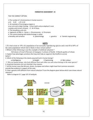 92
FORMATIVE ASSESSMENT –III
TICK THE CORRECT OPTION:
1.The number of chromosomes in human ovum is
a.21 b.22 c.23 d.24
2. An example of homologous organs is
a.our arm and a dog’s foreleg b./our teeth and an elephant’s tusk
c.potato and runners of grass. d. all of these.
3. The hereditary units are:
a. Segments of RNA b. Genes. c. Chromosomes d. Chromatin
4. The science dealing with biotechnology is called.
a.Heredity and variation b. paleontology c. genetics d. Genetic engineering
HOTS
1.If a trait exists in 10% of a population of an asexually reproducing species and a trait B in 60% of
the same population which trait is likely to have arisen earlier?
2.Which of the following is not the example of artificial selection ?
A)Colours of rose b.Flavours of mangoes 3.colours of beetle 4.Starch quality of wheat.
3. Explain how advantages variations like long neck help an organism like Giraffe to survive
better?
4. Which of the following is the clearly acquired trait in human beings?
a.Intelligence b.Height C.Swimming d. Skin colour.
5. Why are human beings, who look different from each other size and colour belongs to the same species?
6. Acquired characters are not inherited .Give reasons.
7. All the human races like Africans, Asians ,European and others might have from common ancestors
provide few evidence in support of the view.
8. How is genetic drift different from natural selection? From the diagram given below which case shows natural
selection?
Refer to diagram 9.7 ,page 147 of textbook.
 