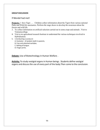 94
GROUP DISCUSSION
If Mendel had met!
Projects: 1. Save Tiger….. Children collect information about the Tigers from various national
Parks and Wild life sanctuaries. Perform the stage shows to develop the awareness about the
forests and wild life.
3. To collect information on artificial selection carried out in some crops and animals . Visit to
Vetenarycollege.
4. Visit to an agricultural research Institute to understand the various techniques involved in
Hybridisation.
5. 1.Conducting a survey on
A. Evolution of wisdom teeth in parents.
B. Free and attached earlobes.
C. Rolling of tongue.
D. Finger prints.
Debate: Use of Biotechnology in Human Welfare .
Activity; To study vestigial organs in Human beings . Students define vestigial
organs and discuss the use of every part of the body.Then come to the conclusion.
 