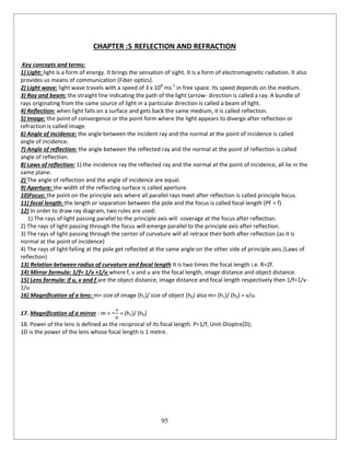 95
CHAPTER :5 REFLECTION AND REFRACTION
Key concepts and terms:
1) Light: light is a form of energy. It brings the sensation of sight. It is a form of electromagnetic radiation. It also
provides us means of communication (Fiber-optics).
2) Light wave: light wave travels with a speed of 3 x 108
ms-1
in free space. Its speed depends on the medium.
3) Ray and beam: the straight line indicating the path of the light (arrow- direction is called a ray. A bundle of
rays originating from the same source of light in a particular direction is called a beam of light.
4) Reflection: when light falls on a surface and gets back the same medium, it is called reflection.
5) Image: the point of convergence or the point form where the light appears to diverge after reflection or
refraction is called image.
6) Angle of incidence: the angle between the incident ray and the normal at the point of incidence is called
angle of incidence.
7) Angle of reflection: the angle between the reflected ray and the normal at the point of reflection is called
angle of reflection.
8) Laws of reflection: 1) the incidence ray the reflected ray and the normal at the point of incidence, all lie in the
same plane.
2) The angle of reflection and the angle of incidence are equal.
9) Aperture: the width of the reflecting surface is called aperture.
10)Focus: the point on the principle axis where all parallel rays meet after reflection is called principle focus.
11) focal length: the length or separation between the pole and the focus is called focal length (PF = f)
12) In order to draw ray diagram, two rules are used:
1) The rays of light passing parallel to the principle axis will coverage at the focus after reflection.
2) The rays of light passing through the focus will emerge parallel to the principle axis after reflection.
3) The rays of light passing through the center of curvature will all retrace their both after reflection.(as it is
normal at the point of incidence)
4) The rays of light falling at the pole get reflected at the same angle on the other side of principle axis.(Laws of
reflection)
13) Relation between radius of curvature and focal length It is two times the focal length i.e. R=2f.
14) Mirror formula: 1/f= 1/v +1/u where f, v and u are the focal length, image distance and object distance.
15) Lens formula: if u, v and f are the object distance, image distance and focal length respectively then 1/f=1/v-
1/u
16) Magnification of a lens: m= size of image (h1)/ size of object (h0) also m= (h1)/ (h0) = v/u.
17. Magnification of a mirror : m = - = (h1)/ (h0)
18. Power of the lens is defined as the reciprocal of its focal length. P=1/f, Unit-Dioptre(D);
1D is the power of the lens whose focal length is 1 metre.
 