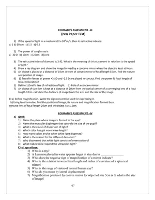 97
FORMATIVE ASSESSMENT –III
(Pen Paper Test)
1) If the speed of light in a medium id 2 x 108
m/s, then its refractive index is:
a) 1 b) 10 cm c) 1.5 d) 0.5
2) The power of sunglasses is
a) 20 D b) 10cm c) 25cm d) zero
3) The refractive index of diamond is 2.42. What is the meaning of this statement in relation to the speed
of light?
4) Draw a ray diagram and show the image formed by a concave mirror when the object is kept at focus.
5) An object is placed at a distance of 10cm in front of convex mirror of focal length 15cm. find the nature
and position of image.
6) 1) Two thin lenses of power +3.5D and -2.5 D are placed in contact. Find the power & focal length of
lens combination?
1) Define 1) Snell’s law of refraction of light. 2) Pole of a concave mirror.
7) An object of size 4cm is kept at a distance of 20cm from the optical center of a converging lens of a focal
length 10cm. calculate the distance of image from the lens and the size of the image.
8) a) Define magnification. Write the sign convention used for expressing it.
b) Using lens formulae, find the position of image, its nature and magnification formed by a
concave lens of focal length 20cm and the object is at 15cm.
FORMATIVE ASSESSMENT –IV
1) QUIZ:
1) Name the place where image is formed in the eye?
2) Name the muscular diaphragm that controls the size of the pupil?
3) What is the cause of dispersion of light?
4) Which color has got more wave length?
5) How many colors evolve when white light disperses?
6) What is the reason for the different deviation?
7) Who discovered that white light consists of seven colours?
8) What makes bees respond the ultraviolet light?
Oral questions:
1) What is a ray?
2) A Lemmon placed in water appears larger in size due to _______________
3) What does the negative sign of magnification of a mirror indicate?
4) What is the relation between focal length and radius of curvature of a spherical
mirror?
5) What is the range of vision of normal human eye?
6) What do you mean by lateral displacement?
7) Magnification produced by convex mirror for object of size 5cm is ½ what is the size
of image?
 