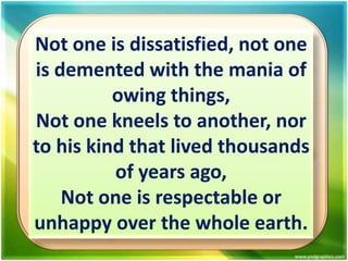 Not one is dissatisfied, not one
is demented with the mania of
owing things,
Not one kneels to another, nor
to his kind that lived thousands
of years ago,
Not one is respectable or
unhappy over the whole earth.

 