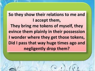 So they show their relations to me and
I accept them,
They bring me tokens of myself, they
evince them plainly in their possession
I wonder where they get those tokens,
Did I pass that way huge times ago and
negligently drop them?

 