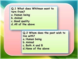 Q.1 What does Whitman want to
turn from?
a. Human being
b.Animal
c. Good quality
d. All of the above

Q.2 Whom does the poet wish to
live with?
a. Human being
b.Animal
c. Both A and B
d. None of the above

 