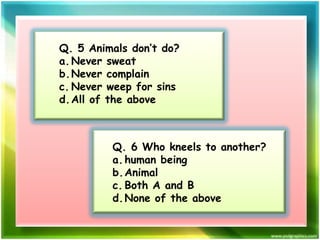 Q. 5 Animals don’t do?
a. Never sweat
b.Never complain
c. Never weep for sins
d. All of the above

Q. 6 Who kneels to another?
a. human being
b.Animal
c. Both A and B
d. None of the above

 