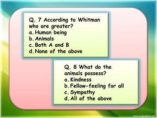 Q. 7 According to Whitman
who are greater?
a. Human being
b.Animals
c. Both A and B
d. None of the above

Q. 8 What do the
animals possess?
a. Kindness
b.Fellow-feeling for all
c. Sympathy
d. All of the above

 