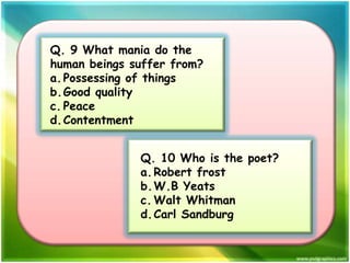 Q. 9 What mania do the
human beings suffer from?
a. Possessing of things
b.Good quality
c. Peace
d. Contentment
Q. 10 Who is the poet?
a. Robert frost
b.W.B Yeats
c. Walt Whitman
d. Carl Sandburg

 