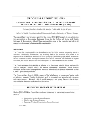 1




                     PROGRESS REPORT 2002-2005
    CENTRE FOR LEARNING AND SOCIAL TRANSFORM ATION
       RESEARCH TRAINING CONCENTRATION (CLAST)

               Authors (alphabetical order): Dr Merilyn Childs & Dr Regine Wagner.

    School of Social, Organisational and Community Studies, University of Western Sydney.

We present below our progress report for the period 2002-2005 as part of our submission
for recognition as Designated Research Group in the College of Social and Health
Sciences. It demonstrates CLAST has continued to grow in the reporting period in all
research performance indicators and in membership.


Introduction
The Centre for Learning and Social Transformation (CLAST) is built on integrating research
activities, community partnerships, and teaching foci of its members. Our work is an
expression of the German tradition of 'social pedagogy' [sozialpädagogik] which we explore
in the Australian context through questions about social exclusion and inclusion in higher
education, the labour market, and as a consequence of social and educational reforms.

The Centre adopts a clear position in relation to its theoretical stances. These are based in
Marxist analysis, critical theory and radical democratic humanism. These stances
underpin research and developmental activities and the social justice orientation of the
Centre's goals and aspirations.
The Centre utilises Boyer's (1990) concept of the 'scholarship of engagement' as the basis
of scholarly pursuits. That is, the Centre's work is empirical, and is conducted with non-
university partners. Through critical social pedagogy, our group distances itself from,
and critiques, dominant neo-capitalist discourses.


                    RESEARCH PROGRAM DEV ELOPMENT

During 2002 - 2004 the Centre has continued to develop its research programs in the
areas of

           o    Community Services Research Program
           o    Fire Services Research Program
           o    Learning , Work and Organisations Research program

       From 2004
 
