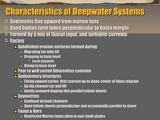 Characteristics of Deepwater Systems





Sediments fine upward from marine fans
Sand bodies form lobes perpendicular to basin margin
Formed by a mix of fluvial input, and turbidite currents
Facies
Subdivided erosion surfaces formed during
– Migrating fan lobe fill
– Dropping in base level
 Local channels

– Rising in base level

Poor to well sorted litharenites common
Sedimentary structures

– Fining upward cycles that coarsen up as depo-center of lobes migrate
– Up dip channel cut and fill
– Gently seaward dipping thin parallel lobate sheets

Geometries

– Confined incised channels
– Open lobate sheets perpendicular and occasionally parallel to shore

Fauna & flora

“Clastic Hierarchies”
Christopher G. St. C. Kendall

– Restricted Marine fauna often in over bank shales

 