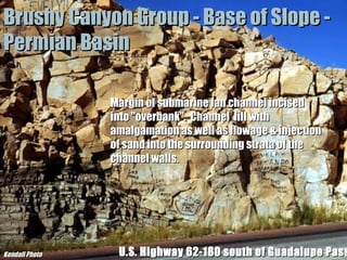 Brushy Canyon Group - Base of Slope Permian Basin
Margin of submarine fan channel incised
into "overbank". Channel fill with
amalgamation as well as flowage & injection
of sand into the surrounding strata of the
channel walls.

Kendall Photo

“Clastic Hierarchies”
Christopher G. St. C. Kendall

U.S. Highway 62-180 south of Guadalupe Pass

 