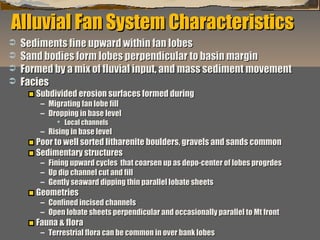 Alluvial Fan System Characteristics





Sediments fine upward within fan lobes
Sand bodies form lobes perpendicular to basin margin
Formed by a mix of fluvial input, and mass sediment movement
Facies
Subdivided erosion surfaces formed during
– Migrating fan lobe fill
– Dropping in base level
 Local channels

– Rising in base level

Poor to well sorted litharenite boulders, gravels and sands common
Sedimentary structures

– Fining upward cycles that coarsen up as depo-center of lobes progrdes
– Up dip channel cut and fill
– Gently seaward dipping thin parallel lobate sheets

Geometries

– Confined incised channels
– Open lobate sheets perpendicular and occasionally parallel to Mt front

Fauna & flora

“Clastic Hierarchies”
Christopher G. St. C. Kendall

– Terrestrial flora can be common in over bank lobes

 