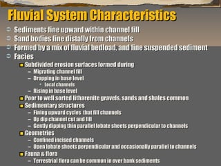 Fluvial System Characteristics





Sediments fine upward within channel fill
Sand bodies fine distally from channels
Formed by a mix of fluvial bedload, and fine suspended sediment
Facies
Subdivided erosion surfaces formed during
– Migrating channel fill
– Dropping in base level
 Local channels

– Rising in base level

Poor to well sorted litharenite gravels, sands and shales common
Sedimentary structures
– Fining upward cycles that fill channels
– Up dip channel cut and fill
– Gently dipping thin parallel lobate sheets perpendicular to channels

Geometries

– Confined incised channels
– Open lobate sheets perpendicular and occasionally parallel to channels

Fauna & flora

“Clastic Hierarchies”
Christopher G. St. C. Kendall

– Terrestrial flora can be common in over bank sediments

 