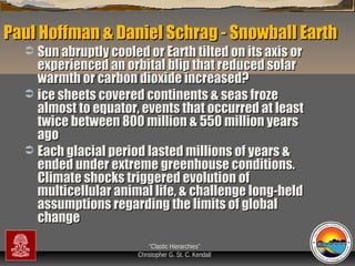 Paul Hoffman & Daniel Schrag - Snowball Earth
Sun abruptly cooled or Earth tilted on its axis or
experienced an orbital blip that reduced solar
warmth or carbon dioxide increased?
 ice sheets covered continents & seas froze
almost to equator, events that occurred at least
twice between 800 million & 550 million years
ago
 Each glacial period lasted millions of years &
ended under extreme greenhouse conditions.
Climate shocks triggered evolution of
multicellular animal life, & challenge long-held
assumptions regarding the limits of global
change


“Clastic Hierarchies”
Christopher G. St. C. Kendall

 