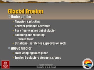Glacial Erosion
 Under glacier

Abrasion & plucking
Bedrock polished & striated
Rock flour washes out of glacier
Polishing and rounding
–

“Sheep Rocks”

Striations- scratches & grooves on rock
 Above glacier

Frost wedging takes place
Erosion by glaciers steepens slopes
“Clastic Hierarchies”
Christopher G. St. C. Kendall

 