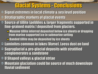 Glacial Systems - Conclusions
Signal extremes in local climate & sea level position
 Stratigraphic markers of glacial events
 Source of tillite (pebbles & larger fragments supported in
fine-grained matrix ) deposited from glaciers.


Massive tillite inferred deposited below ice sheets or dropping
from marine supported ice in submarine setting
Banded tillite may be deposited by ice sheets

Laminites common in lakes (Varve), Loess dust on land
 Supraglacial & pro-glacial deposits with stratified
conglomerates & sandstone
 U Shaped valleys & glacial striae
 Mountain glaciation could be source of much downslope
fluvial sediment
“Clastic Hierarchies”


Christopher G. St. C. Kendall

 