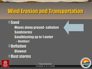 Wind Erosion and Transportation
 Sand

Moves along ground- saltation
Sandstorms
Sandblasting up to 1 meter
–

Ventifact

 Deflation

Blowout
 Dust storms
“Clastic Hierarchies”
Christopher G. St. C. Kendall

 