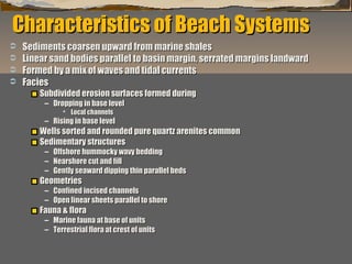Characteristics of Beach Systems





Sediments coarsen upward from marine shales
Linear sand bodies parallel to basin margin, serrated margins landward
Formed by a mix of waves and tidal currents
Facies
Subdivided erosion surfaces formed during
– Dropping in base level
 Local channels

– Rising in base level

Wells sorted and rounded pure quartz arenites common
Sedimentary structures
–
–
–

Offshore hummocky wavy bedding
Nearshore cut and fill
Gently seaward dipping thin parallel beds

Geometries

– Confined incised channels
– Open linear sheets parallel to shore

Fauna & flora

– Marine fauna at base of units
– Terrestrial flora at crest of units
“Clastic Hierarchies”
Christopher G. St. C. Kendall

 