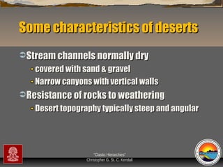 Some characteristics of deserts
 Stream channels normally dry

covered with sand & gravel
Narrow canyons with vertical walls
 Resistance of rocks to weathering

Desert topography typically steep and angular

“Clastic Hierarchies”
Christopher G. St. C. Kendall

 