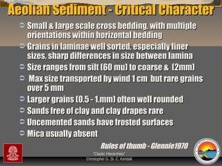 Aeolian Sediment - Critical Character
Small & large scale cross bedding, with multiple
orientations within horizontal bedding
 Grains in laminae well sorted, especially finer
sizes, sharp differences in size between lamina
 Size ranges from silt (60 mu) to coarse & (2mm)
 Max size transported by wind 1 cm but rare grains
over 5 mm
 Larger grains (0.5 - 1.mm) often well rounded
 Sands free of clay and clay drapes rare
 Uncemented sands have frosted surfaces
 Mica usually absent


Rules of thumb - Glennie1970
“Clastic Hierarchies”
Christopher G. St. C. Kendall

 