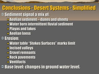 Conclusions - Desert Systems - Simplified
 Sediment signal a mix of:

Aeolian sediment – dunes and sheets
Water born intermittent fluvial sediment
Playas and lakes
Aeolian loess

 Erosion:

Water table “Stokes Surfaces” marks limit
Incised valleys
Gravel remnants
Rock pavements
Ventifacts

 Base level: changes in ground water level.
“Clastic Hierarchies”
Christopher G. St. C. Kendall

 