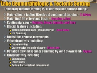 Lake Geomorphologic & Tectonic Setting
Temporary features forming 1% of earths’s land surface, filling:-






Major rifted, & faulted (Break-up) continental terrains – E. Africa
Major final fill of foreland basin – Caspian & Aral
Continental sags – Victoria, Kenya, Uganda, and Eyre
Glacial features including:
Moraine damming and/or ice scouring – Great Lakes
Ice damming




Landslides or mass movements
Volcanic activity including:

Lava damming
Crater explosion and collapse – Crater Lake




Deflation by wind scour or damming by wind blown sand - Fayum
Fluvial activity including
Oxbow lakes
Levee lakes,
Delta & barrier island entrapment

“Clastic Hierarchies”
Christopher G. St. C. Kendall

 